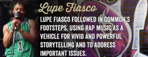 Lupe Fiasco followed in Common's footsteps, using rap music as a vehicle for vivid and powerful storytelling and to address important issues.