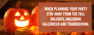 When planning your party stay away from the fall holidays, including Halloween and Thanksgiving.