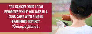 You can get your local favorites while you take in a Cubs game with a menu featuring distinct Chicago flavors.