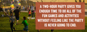 A two-hour party gives you enough time to do all of the fun games and activities without feeling like the party is never going to end