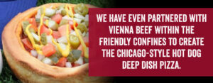 We have even partnered with Vienna Beef within the friendly confines to create the Chicago-Style hot dog deep dish pizza.