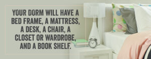 Your dorm will have a bed frame, a mattress, a desk, a chair, a closet or wardrobe and a book shelf.