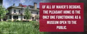 Of all of Maher's designs, the Pleasant Home is the only one functioning as a museum open to the public.