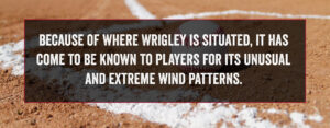 Because of where Wrigley is situated, it has come to be known to players for its unusual and extreme wind patterns.