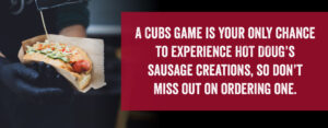 A Cubs game is your only chance to experience hot Doug's sausage creations, so don't miss out on ordering one.