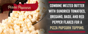 Pizza Popcorn: Combine Melted butter with sundried tomatoes, oregano, basil and red pepper flakes for a pizza popcorn topping.