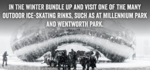 In the winter, bundle up and visit one of the many outdoor ice-skating rinks, such as at Millennium Park and Wentworth Park.