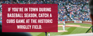If you're in town during baseball season, catch a Cubs Game at the Historic Wrigley Field.