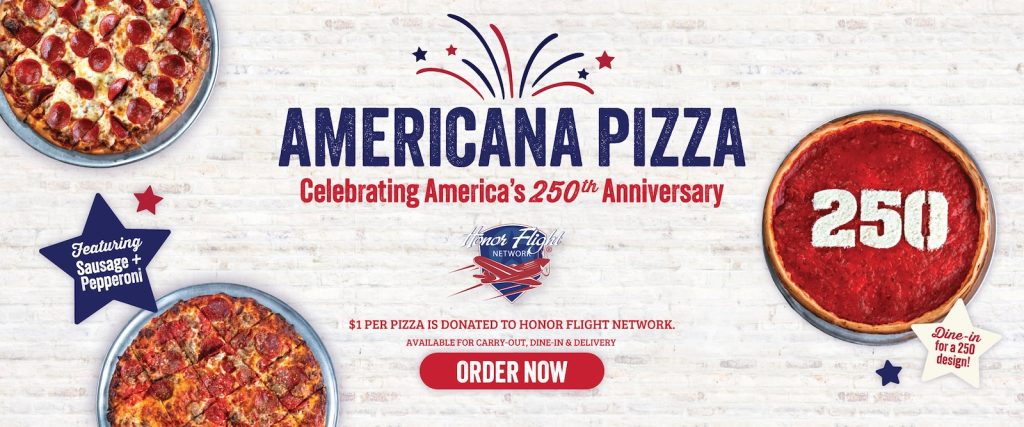 AMERICANA PIZZA, Celebrațing America's 250u Anniversary. Featuring Sausage and Pepperoni. $1 PER PIZZA IS DONATED TO HONOR FLIGHT NETWORK: AVAILABLE FOR CARRY-OUT, DINE-IN & DELIVERY.. ORDER NOW. 250 Dine-in for a 250 design!